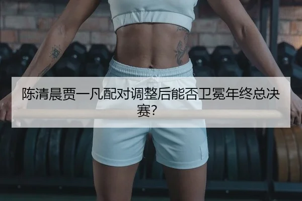 陈清晨贾一凡配对调整后能否卫冕年终总决赛？
